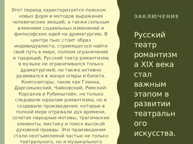 Этот период характеризуется поиском новых форм и методов выражения человеческих эмоций, а также сильным влиянием социальных изменений и философских идей на драматургию. В центре пьес стоит образ индивидуалиста, стремящегося найти свой путь в мире, полном ограничений и традиций. Русский театр романтизма в музыке не ограничивался только драматургией, но также активно развивался в жанре оперы и балета. Композиторы, такие как Глинка, Даргомыжский, Чайковский, Римский-Корсаков и Рубинштейн, не только следовали идеалам романтизма, но и создавали произведения, которые в полной мере отражали дух времени, сочетая народные мотивы, трагические элементы, мистику и поиск высокой духовной правды. Эти произведения стали неотъемлемой частью не только театрального, но и музыкального наследия России. Романтизм в театре оказал огромное влияние на последующие эпохи и продолжает оставаться важным этапом в истории русской культуры. Заключение Русский театр романтизма XIX века стал важным этапом в развитии театрального искусства. 