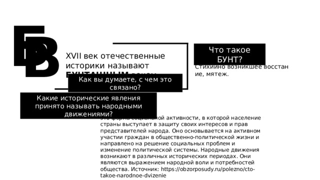 Б В Что такое БУНТ? XVII век отечественные историки называют БУНТАШНЫМ веком Стихийно возникшее восстание, мятеж. Как вы думаете, с чем это связано? Какие исторические явления принято называть народными движениями? это форма социальной активности, в которой население страны выступает в защиту своих интересов и прав представителей народа. Оно основывается на активном участии граждан в общественно-политической жизни и направлено на решение социальных проблем и изменение политической системы. Народные движения возникают в различных исторических периодах. Они являются выражением народной воли и потребностей общества. Источник: https://obzorposudy.ru/polezno/cto-takoe-narodnoe-dvizenie 