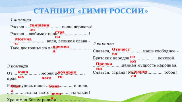 СТАНЦИЯ «ГИМН РОССИИ» 1 команда Россия - …………………….. наша держава! Россия – любимая наша …………………..! ……………………… . воля, великая слава – Твое достоянье на все ………………………. священная страна Могучая 2 команда Славься, …………………… наше свободное – Братских народов ………………….вековой. ………………… ..данная мудрость народная. Славься, страна! Мы ………………… тобой! времена. Отечество союз Предками 3 команда От ………………… морей до ………………. края Раскинулись наши ………………… и поля. …………… ты на свете! ………….. ты такая! Хранимая Богом родная …………………… гордимся южных полярного леса Одна Одна земля. 