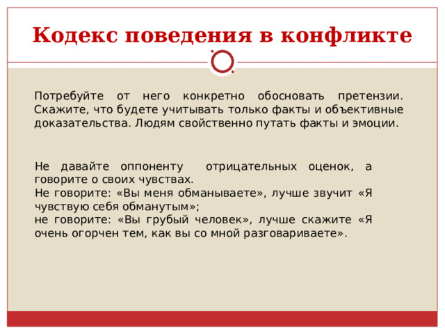 Кодекс поведения в конфликте Потребуйте от него конкретно обосновать претензии. Скажите, что будете учитывать только факты и объективные доказательства. Людям свойственно путать факты и эмоции. Не давайте оппоненту отрицательных оценок, а говорите о своих чувствах. Не говорите: «Вы меня обманываете», лучше звучит «Я чувствую себя обманутым»; не говорите: «Вы грубый человек», лучше скажите «Я очень огорчен тем, как вы со мной разговариваете». 