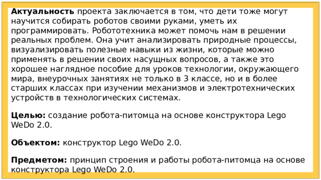 Актуальность проекта заключается в том, что дети тоже могут научится собирать роботов своими руками, уметь их программировать. Робототехника может помочь нам в решении реальных проблем. Она учит анализировать природные процессы, визуализировать полезные навыки из жизни, которые можно применять в решении своих насущных вопросов, а также это хорошее наглядное пособие для уроков технологии, окружающего мира, внеурочных занятиях не только в 3 классе, но и в более старших классах при изучении механизмов и электротехнических устройств в технологических системах. Целью: создание робота-питомца на основе конструктора Lego WeDo 2.0. Объектом: конструктор Lego WeDo 2.0. Предметом: принцип строения и работы робота-питомца на основе конструктора Lego WeDo 2.0. Гипотеза: изучив принцип строения и работы робота-питомца на основе конструктора Lego WeDo 2.0, можно создать робота самостоятельно. 
