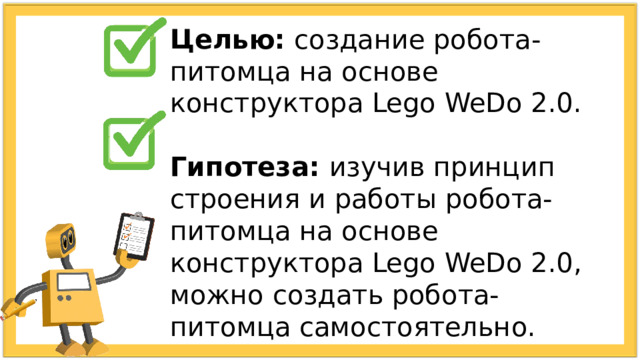 Целью: создание робота-питомца на основе конструктора Lego WeDo 2.0. Гипотеза: изучив принцип строения и работы робота-питомца на основе конструктора Lego WeDo 2.0, можно создать робота-питомца самостоятельно. 