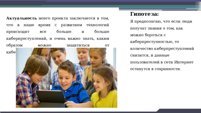 Гипотеза: Я предполагаю, что если люди получат знания о том, как можно бороться с киберпреступностью, то количество киберпреступлений снизится, и данные пользователей в сети Интернет останутся в сохранности. Актуальность моего проекта заключается в том, что в наше время с развитием технологий происходит все больше и больше киберпреступлений, и очень важно знать, каким образом можно защититься от киберпреступников. 