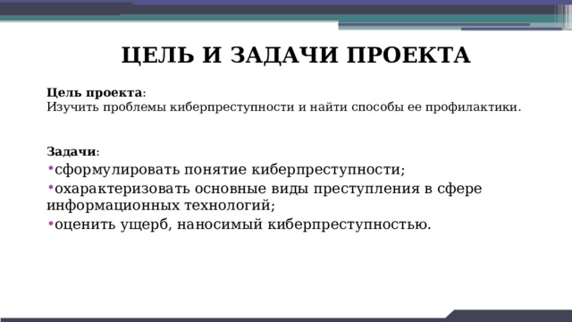 ЦЕЛЬ И ЗАДАЧИ ПРОЕКТА  Цель проекта :  Изучить проблемы киберпреступности и найти способы ее профилактики.    Задачи : сформулировать понятие киберпреступности; охарактеризовать основные виды преступления в сфере информационных технологий; оценить ущерб, наносимый киберпреступностью.   