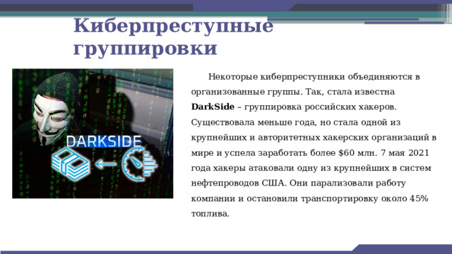 Киберпреступные группировки Некоторые киберпреступники объединяются в организованные группы. Так, стала известна DarkSide – группировка российских хакеров. Существовала меньше года, но стала одной из крупнейших и авторитетных хакерских организаций в мире и успела заработать более $60 млн. 7 мая 2021 года хакеры атаковали одну из крупнейших в систем нефтепроводов США. Они парализовали работу компании и остановили транспортировку около 45% топлива. 