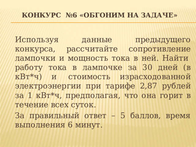 Конкурс №6 «Обгоним на задаче»   Используя данные предыдущего конкурса, рассчитайте сопротивление лампочки и мощность тока в ней. Найти  работу тока в лампочке за 30 дней (в кВт*ч) и  стоимость израсходованной электроэнергии при тарифе 2,87 рублей за 1 кВт*ч, предполагая, что она горит в течение всех суток. За правильный ответ – 5 баллов, время выполнения 6 минут. 
