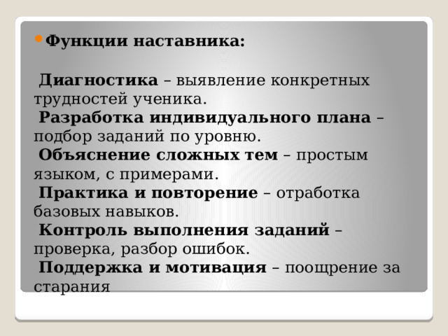 Функции наставника:       Диагностика  – выявление конкретных трудностей ученика.    Разработка индивидуального плана  – подбор заданий по уровню.    Объяснение сложных тем  – простым языком, с примерами.    Практика и повторение  – отработка базовых навыков.    Контроль выполнения заданий  – проверка, разбор ошибок.    Поддержка и мотивация  – поощрение за старания 