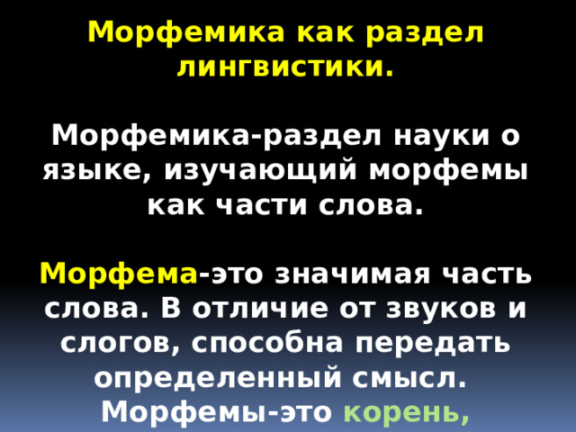 Морфемика как раздел лингвистики.  Морфемика-раздел науки о языке, изучающий морфемы как части слова.  Морфема -это значимая часть слова. В отличие от звуков и слогов, способна передать определенный смысл. Морфемы-это корень,  приставка , суффикс и окончание .  