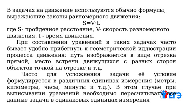 В задачах на движение используются обычно формулы, выражающие законы равномерного движения:  S=V·t, где S- пройденное расстояние, V- скорость равномерного движения, t - время движения.   При составлении уравнений в таких задачах часто бывает удобно прибегнуть к геометрической иллюстрации процесса движения: путь изображается в виде отрезка прямой, место встречи движущихся с разных сторон объектов точкой на отрезке и т.д.   Часто для усложнения задачи её условие формулируется в различных единицах измерения (метры, километры, часы, минуты и т.д.). В этом случае при выписывании уравнений необходимо пересчитывать все данные задачи в одинаковых единицах измерения 