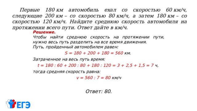  Первые 180 км автомобиль ехал со скоростью 60 км/ч, следующие 200 км – со скоростью 80 км/ч, а затем 180 км – со скоростью 120 км/ч. Найдите среднюю скорость автомобиля на протяжении всего пути. Ответ дайте в км/ч. Решение.  Чтобы найти среднюю скорость на протяжении пути, нужно весь путь разделить на все время движения. Путь, пройденный автомобилем равен: S  = 180 + 200 + 180 = 560 км. Затраченное на весь путь время: t = 180 : 60 + 200 : 80 + 180 : 120 = 3 + 2,5 + 1,5 = 7 ч, тогда средняя скорость равна: v = 560 : 7 = 80 км/ч Ответ: 80. 