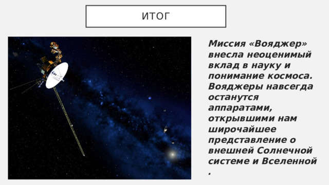итог Миссия «Вояджер» внесла неоценимый вклад в науку и понимание космоса. Вояджеры навсегда останутся аппаратами, открывшими нам широчайшее представление о внешней Солнечной системе и Вселенной . 