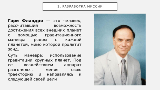 2. Разработка миссии Гари Фландро — это человек, рассчитавший возможность достижения всех внешних планет с помощью гравитационного маневра рядом с каждой планетой, мимо которой пролетит зонд. Суть маневра: использование гравитации крупных планет. Под ее воздействием аппарат разгонялся, меняя свою траекторию и направляясь к следующей своей цели 