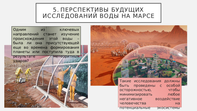 5.  Перспективы будущих исследований воды на Марсе Одним из ключевых направлений станет изучение происхождения этой воды – была ли она присутствующей еще во времена формирования планеты или поступила туда в результате метеоритных ударов? Такие исследования должны быть проведены с особой осторожностью, чтобы минимизировать любое негативное воздействие человечества на потенциальные экосистемы планеты 