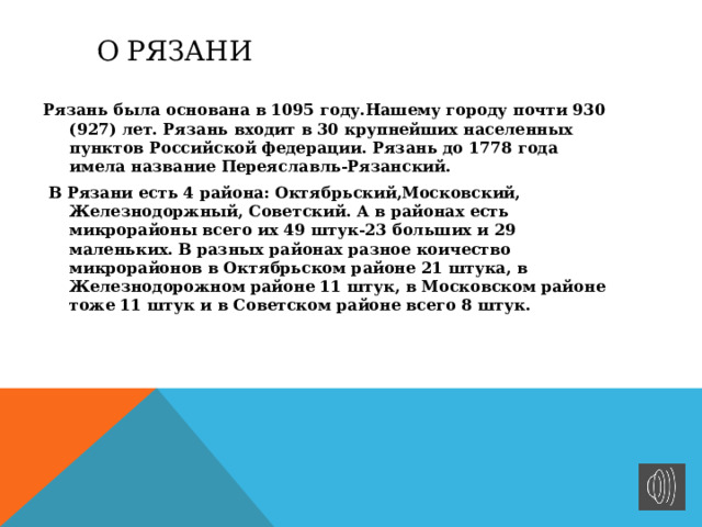  о рязани  Рязань была основана в 1095 году.Нашему городу почти 930 (927) лет. Рязань входит в 30 крупнейших населенных пунктов Российской федерации. Рязань до 1778 года имела название Переяславль-Рязанский.  В Рязани есть 4 района: Октябрьский,Московский, Железнодоржный, Советский. А в районах есть микрорайоны всего их 49 штук-23 больших и 29 маленьких. В разных районах разное коичество микрорайонов в Октябрьском районе 21 штука, в Железнодорожном районе 11 штук, в Московском районе тоже 11 штук и в Советском районе всего 8 штук. 