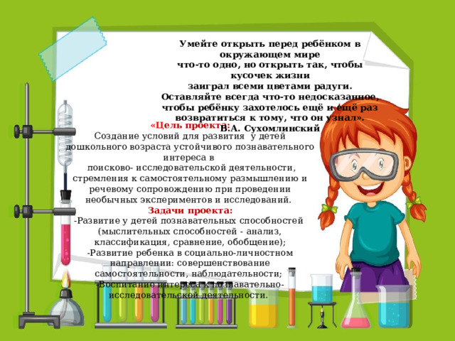 Умейте открыть перед ребёнком в окружающем мире что-то одно, но открыть так, чтобы кусочек жизни заиграл всеми цветами радуги. Оставляйте всегда что-то недосказанное, чтобы ребёнку захотелось ещё и ещё раз возвратиться к тому, что он узнал». В.А. Сухомлинский « Ц ель проекта: Создание условий для развития у детей дошкольного возраста устойчивого познавательного интереса в  поисково- исследовательской деятельности, стремления к самостоятельному размышлению и речевому сопровождению при проведении необычных экспериментов и исследований.  Задачи проекта: -Развитие у детей познавательных способностей (мыслительных способностей - анализ, классификация, сравнение, обобщение); -Развитие ребенка в социально-личностном направлении: совершенствование самостоятельности, наблюдательности; -Воспитание интереса к познавательно-исследовательской деятельности.   