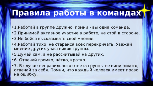 Правила работы в командах 1.Работай в группе дружно, помни - вы одна команда. 2.Принимай активное участие в работе, не стой в стороне. 3.Не бойся высказывать своё мнение. 4.Работай тихо, не старайся всех перекричать. Уважай мнение других участников группы. 5.Думай сам, а не рассчитывай на других. 6. Отвечай громко, чётко, кратко. 7. В случае неправильного ответа группы не вини никого, отвечай за себя. Помни, что каждый человек имеет право на ошибку. 