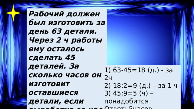 Рабочий должен был изготовить за день 63 детали. Через 2 ч работы ему осталось сделать 45 деталей. За сколько часов он изготовит оставшиеся детали, если выработка за час не изменится? 1) 63-45=18 (д.) - за 2ч 2) 18:2=9 (д.) – за 1 ч 3) 45:9=5 (ч) –понадобится Ответ: 5часов. 