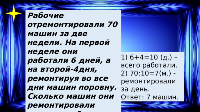 Рабочие отремонтировали 70 машин за две недели. На первой неделе они работали 6 дней, а на второй-4дня, ремонтируя во все дни машин поровну. Сколько машин они ремонтировали ежедневно? 1) 6+4=10 (д.) – всего работали. 2) 70:10=7(м.) - ремонтировали за день. Ответ: 7 машин. 