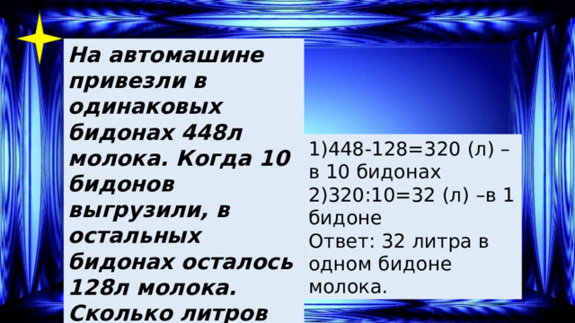 На автомашине привезли в одинаковых бидонах 448л молока. Когда 10 бидонов выгрузили, в остальных бидонах осталось 128л молока. Сколько литров молока было в каждом бидоне? 1)448-128=320 (л) –в 10 бидонах 2)320:10=32 (л) –в 1 бидоне Ответ: 32 литра в одном бидоне молока. 