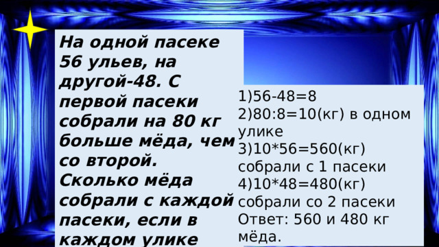 На одной пасеке 56 ульев, на другой-48. С первой пасеки собрали на 80 кг больше мёда, чем со второй. Сколько мёда собрали с каждой пасеки, если в каждом улике было одинаковое количество мёда? 1)56-48=8 2)80:8=10(кг) в одном улике 3)10*56=560(кг) собрали с 1 пасеки 4)10*48=480(кг) собрали со 2 пасеки Ответ: 560 и 480 кг мёда. 