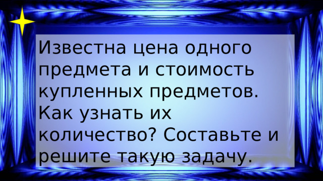 Известна цена одного предмета и стоимость купленных предметов. Как узнать их количество? Составьте и решите такую задачу. 