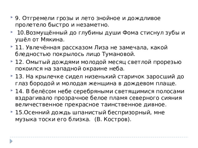 9. Отгремели грозы и лето знойное и дождливое пролетело быстро и незаметно.   10.Возмущённый до глубины души Фома стиснул зубы и ушёл от Мякина. 11. Увлечённая рассказом Лиза не замечала, какой бледностью покрылось лицо Тумановой. 12. Омытый дождями молодой месяц светлой прорезью покоился на западной окраине неба. 13. На крылечке сидел низенький старичок заросший до глаз бородой и молодая женщина в дождевом плаще. 14. В белёсом небе серебряными светящимися полосами вздрагивало прозрачное белое пламя северного сияния величественное прекрасное таинственное дивное. 15.Осенний дождь шпанистый беспризорный, мне музыка тоски его близка. (В. Костров). 