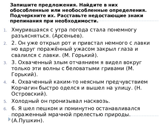 Запишите предложения. Найдите в них обособленные или необособленные определения. Подчеркните их. Расставьте недостающие знаки препинания при необходимости. Хмурившаяся с утра погода стала понемногу разъясняться. (Арсеньев). 2. Он уже открыл рот и привстал немного с лавки но вдруг поражённый ужасом закрыл глаза и свалился с лавки. (М. Горький). 3. Охваченный злым отчаянием я видел вокруг только эти волны с беловатыми гривами (М. Горький). 4. Охваченный каким-то неясным предчувствием Корчагин быстро оделся и вышел на улицу. (Н. Островский). Холодный он пронизывал насквозь. 6. Я шел пешком и поминутно останавливался пораженный мрачной прелестью природы. (А.Пушкин). 