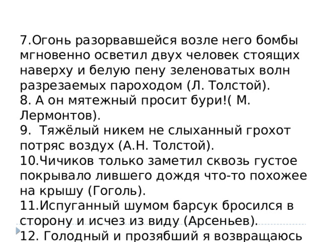 7.Огонь разорвавшейся возле него бомбы мгновенно осветил двух человек стоящих наверху и белую пену зеленоватых волн разрезаемых пароходом (Л. Толстой). 8. А он мятежный просит бури!( М. Лермонтов). 9. Тяжёлый никем не слыханный грохот потряс воздух (А.Н. Толстой). 10.Чичиков только заметил сквозь густое покрывало лившего дождя что-то похожее на крышу (Гоголь). 11.Испуганный шумом барсук бросился в сторону и исчез из виду (Арсеньев). 12. Голодный и прозябший я возвращаюсь к сумеркам в усадьбу. (И.Бунин). 
