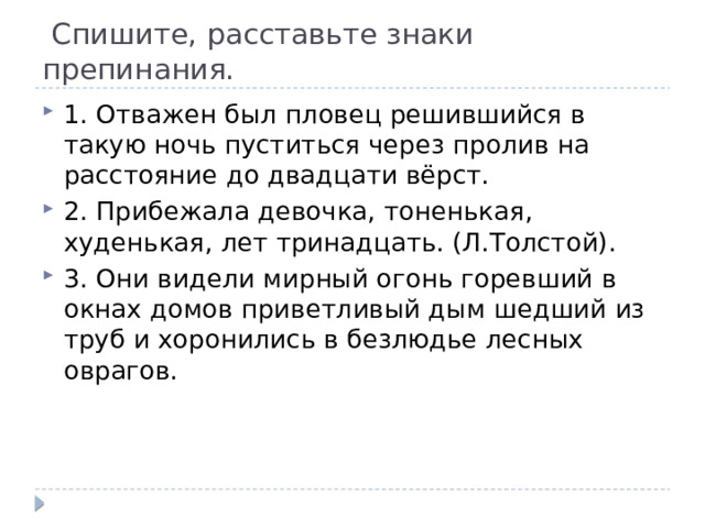  Спишите, расставьте знаки препинания. 1. Отважен был пловец решившийся в такую ночь пуститься через пролив на расстояние до двадцати вёрст. 2. Прибежала девочка, тоненькая, худенькая, лет тринадцать. (Л.Толстой). 3. Они видели мирный огонь горевший в окнах домов приветливый дым шедший из труб и хоронились в безлюдье лесных оврагов. 