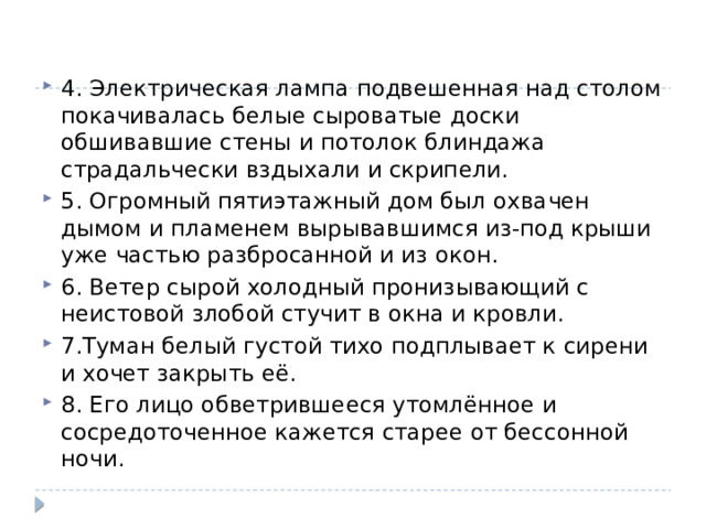4. Электрическая лампа подвешенная над столом покачивалась белые сыроватые доски обшивавшие стены и потолок блиндажа страдальчески вздыхали и скрипели. 5. Огромный пятиэтажный дом был охвачен дымом и пламенем вырывавшимся из-под крыши уже частью разбросанной и из окон. 6. Ветер сырой холодный пронизывающий с неистовой злобой стучит в окна и кровли. 7.Туман белый густой тихо подплывает к сирени и хочет закрыть её. 8. Его лицо обветрившееся утомлённое и сосредоточенное кажется старее от бессонной ночи.   