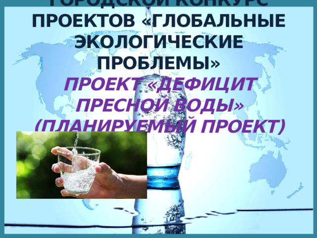ГОРОДСКОЙ КОНКУРС ПРОЕКТОВ «ГЛОБАЛЬНЫЕ ЭКОЛОГИЧЕСКИЕ ПРОБЛЕМЫ»  ПРОЕКТ «ДЕФИЦИТ ПРЕСНОЙ ВОДЫ» (ПЛАНИРУЕМЫЙ ПРОЕКТ)   