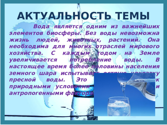 АКТУАЛЬНОСТЬ ТЕМЫ  Вода является одним из важнейших элементов биосферы. Без воды невозможна жизнь людей, животных, растений. Она необходима для многих отраслей мирового хозяйства. С каждым годом на Земле увеличивается потребление воды. В настоящее время более половины населения земного шара испытывает острую нехватку пресной воды. Это объясняется как природными условиями территории, так и антропогенными факторами. 
