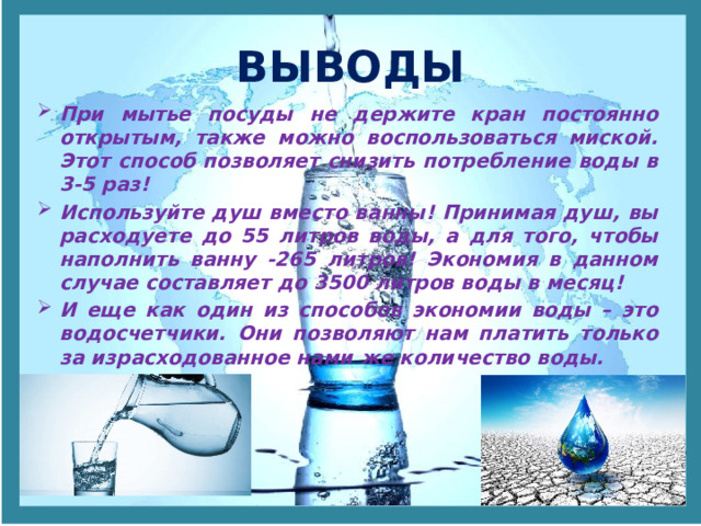 ВЫВОДЫ При мытье посуды не держите кран постоянно открытым, также можно воспользоваться миской. Этот способ позволяет снизить потребление воды в 3-5 раз! Используйте душ вместо ванны! Принимая душ, вы расходуете до 55 литров воды, а для того, чтобы наполнить ванну -265 литров! Экономия в данном случае составляет до 3500 литров воды в месяц! И еще как один из способов экономии воды – это водосчетчики. Они позволяют нам платить только за израсходованное нами же количество воды. 