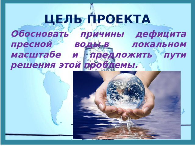 ЦЕЛЬ ПРОЕКТА Обосновать причины дефицита пресной воды в локальном масштабе и предложить пути решения этой проблемы.  