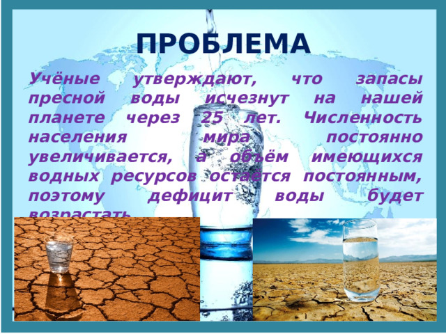 ПРОБЛЕМА Учёные утверждают, что запасы пресной воды исчезнут на нашей планете через 25 лет. Численность населения мира постоянно увеличивается, а объём имеющихся водных ресурсов остаётся постоянным, поэтому дефицит воды будет возрастать. 