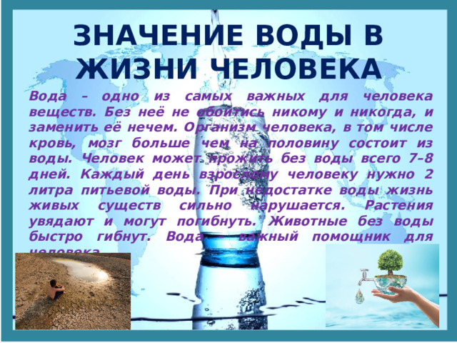 ЗНАЧЕНИЕ ВОДЫ В ЖИЗНИ ЧЕЛОВЕКА Вода – одно из самых важных для человека веществ. Без неё не обойтись никому и никогда, и заменить её нечем. Организм человека, в том числе кровь, мозг больше чем на половину состоит из воды. Человек может прожить без воды всего 7–8 дней. Каждый день взрослому человеку нужно 2 литра питьевой воды. При недостатке воды жизнь живых существ сильно нарушается. Растения увядают и могут погибнуть. Животные без воды быстро гибнут. Вода – важный помощник для человека. 