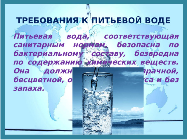 ТРЕБОВАНИЯ К ПИТЬЕВОЙ ВОДЕ Питьевая вода, соответствующая санитарным нормам, безопасна по бактериальному составу, безвредна по содержанию химических веществ. Она должна быть прозрачной, бесцветной, освежающего вкуса и без запаха. 