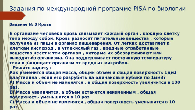 Задания по международной программе PISA по биологии   Задание № 3 Кровь  В организме человека кровь связывает каждый орган , каждую клетку тела между собой. Кровь разносит питательные вещества , которые получила из пищи в органах пищеварения. От легких доставляет к клеткам кислород , а углекислый газ , вредные отработанные вещества несет к тем органам , которые их обезвреживают или выводят из организма. Она поддерживает постоянную температуру тела и защищает организм от вредных микробов. - Решите задачу : Как изменится общая масса, общий объем и общая поверхность 1дм3 пластилина , если его разрубить на одинаковые кубики по 1мм3? А) Масса и объем не изменятся , а общая поверхность увеличится в 100 раз. В) Масса увеличится, а объем останется неизменным , общая поверхность уменьшится в 10 раз С) Масса и объем не изменятся , общая поверхность уменьшится в 10 раз D) Масса увеличится, а объем останется неизменным, а общая поверхность увеличится в 100 раз. 
