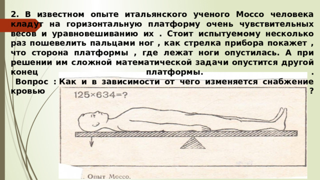 2.  В известном опыте итальянского ученого Моссо человека кладут на горизонтальную платформу очень чувствительных весов и уравновешиванию их . Стоит испытуемому несколько раз пошевелить пальцами ног , как стрелка прибора покажет , что сторона платформы , где лежат ноги опустилась. А при решении им сложной математической задачи опустится другой конец платформы. .  Вопрос : Как и в зависимости от чего изменяется снабжение кровью ?   