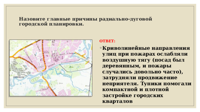  Назовите главные причины радиально-дуговой городской планировки.   ОТВЕТ: Криволинейные направления улиц при пожарах ослабляли воздушную тягу (посад был деревянным, и пожары случались довольно часто), затрудняли продвижение неприятеля. Тупики помогали компактной и плотной застройке городских кварталов 
