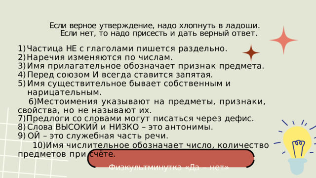Если  верное  утверждение,  надо  хлопнуть  в  ладоши. Если  нет,  то  надо  присесть  и  дать  верный  ответ. Частица  НЕ  с  глаголами  пишется  раздельно. Наречия  изменяются  по  числам. Имя  прилагательное  обозначает  признак  предмета. Перед  союзом  И  всегда  ставится  запятая. Имя  существительное  бывает  собственным  и  нарицательным. Местоимения  указывают  на  предметы,  признаки,  свойства,  но  не называют  их. Предлоги  со  словами  могут  писаться  через  дефис. Слова  ВЫСОКИЙ  и  НИЗКО  –  это  антонимы. ОЙ  –  это  служебная  часть  речи. Имя  числительное  обозначает  число,  количество  предметов при  счёте. Физкультминутка  «Да  –  нет» 