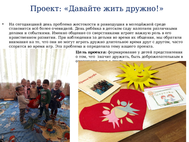 Проект: «Давайте жить дружно!» На сегодняшний день проблема жестокости и равнодушия в молодёжной среде становится всё более очевидной. День ребёнка в детском саду наполнен различными делами и событиями. Именно общение со сверстниками играет важную роль в его нравственном развитии. При наблюдении за детьми во время их общения, мы обратили внимание на то, что они не могут играть дружно длительное время друг с другом, часто ссорятся во время игр. Эта проблема и определила тему нашего проекта. Цель проекта: формирование у детей представления о том, что значит дружить, быть доброжелательным в отношении друг к другу. 