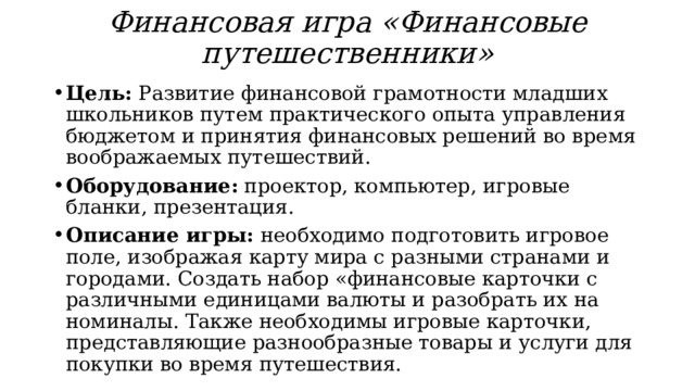 Финансовая игра «Финансовые путешественники» Цель: Развитие финансовой грамотности младших школьников путем практического опыта управления бюджетом и принятия финансовых решений во время воображаемых путешествий. Оборудование: проектор, компьютер, игровые бланки, презентация. Описание игры: необходимо подготовить игровое поле, изображая карту мира с разными странами и городами. Создать набор «финансовые карточки с различными единицами валюты и разобрать их на номиналы. Также необходимы игровые карточки, представляющие разнообразные товары и услуги для покупки во время путешествия. 
