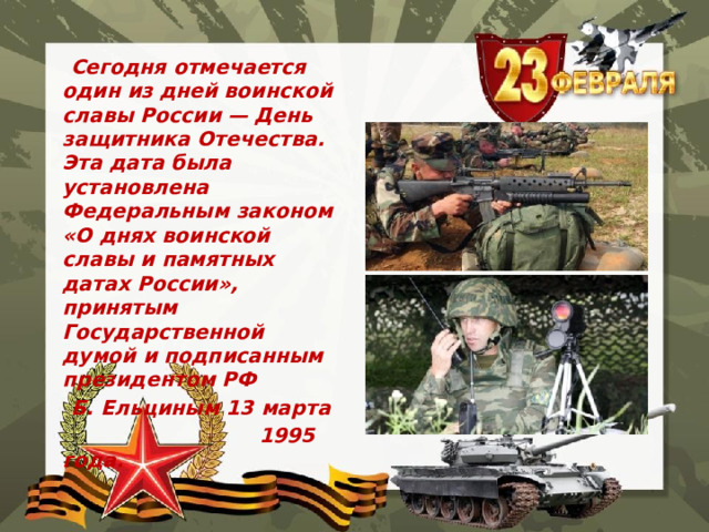  Сегодня отмечается один из дней воинской славы России — День защитника Отечества. Эта дата была установлена Федеральным законом «О днях воинской славы и памятных датах России», принятым Государственной думой и подписанным президентом РФ  Б. Ельциным 13 марта  1995 года. 
