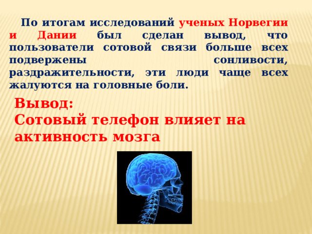 По итогам исследований ученых Норвегии и Дании был сделан вывод, что пользователи сотовой связи больше всех подвержены сонливости, раздражительности, эти люди чаще всех жалуются на головные боли. Вывод: Сотовый телефон влияет на активность мозга 