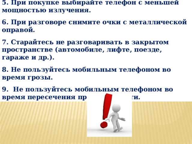 5. При покупке выбирайте телефон с меньшей мощностью излучения.  6. При разговоре снимите очки с металлической оправой.  7. Старайтесь не разговаривать в закрытом пространстве (автомобиле, лифте, поезде, гараже и др.).  8. Не пользуйтесь мобильным телефоном во время грозы.  9.  Не пользуйтесь мобильным телефоном во время пересечения проезжей части. 