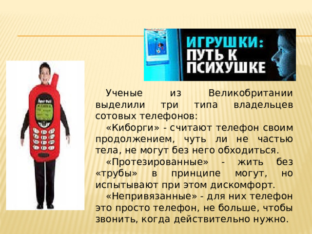 Ученые из Великобритании выделили три типа владельцев сотовых телефонов: «Киборги» - считают телефон своим продолжением, чуть ли не частью тела, не могут без него обходиться. «Протезированные» - жить без «трубы» в принципе могут, но испытывают при этом дискомфорт. «Непривязанные» - для них телефон это просто телефон, не больше, чтобы звонить, когда действительно нужно. 
