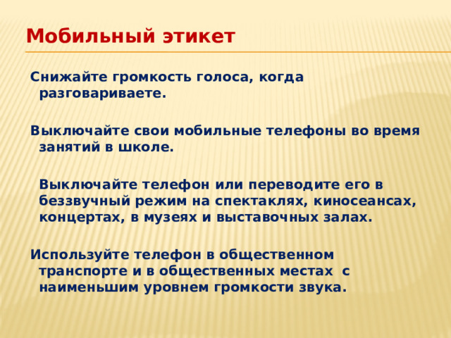 Мобильный этикет   Снижайте громкость голоса, когда разговариваете.   Выключайте свои мобильные телефоны во время занятий в школе.   Выключайте телефон или переводите его в беззвучный режим на спектаклях, киносеансах, концертах, в музеях и выставочных залах.   Используйте телефон в общественном транспорте и в общественных местах с наименьшим уровнем громкости звука.  