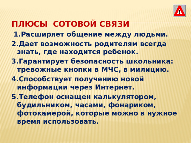 ПЛЮСЫ  СОТОВОЙ СВЯЗИ  1.Расширяет общение между людьми. 2.Дает возможность родителям всегда знать, где находится ребенок. 3.Гарантирует безопасность школьника: тревожные кнопки в МЧС, в милицию. 4.Способствует получению новой информации через Интернет. 5.Телефон оснащен калькулятором, будильником, часами, фонариком, фотокамерой, которые можно в нужное время использовать. 