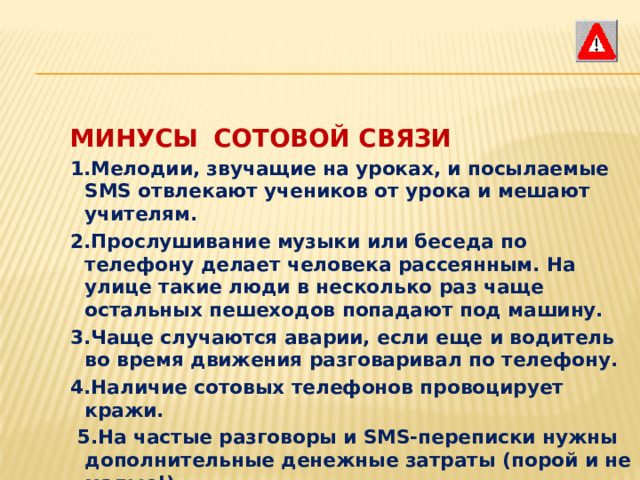 МИНУСЫ  СОТОВОЙ СВЯЗИ 1.Мелодии, звучащие на уроках, и посылаемые SMS отвлекают учеников от урока и мешают учителям. 2.Прослушивание музыки или беседа по телефону делает человека рассеянным. На улице такие люди в несколько раз чаще остальных пешеходов попадают под машину. 3.Чаще случаются аварии, если еще и водитель во время движения разговаривал по телефону. 4.Наличие сотовых телефонов провоцирует кражи.  5.На частые разговоры и SMS-переписки нужны дополнительные денежные затраты (порой и не малые!).   